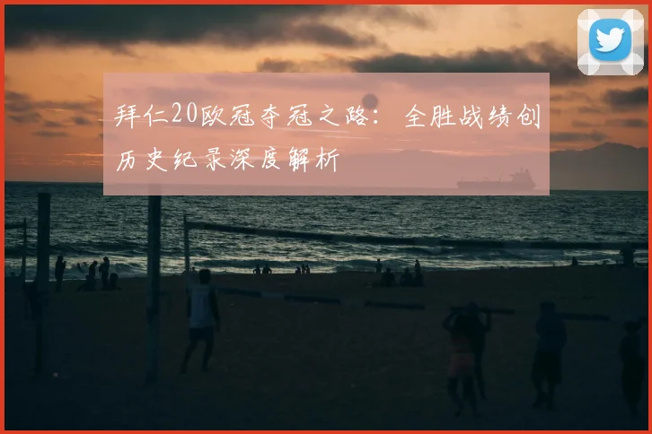 拜仁20欧冠夺冠之路：全胜战绩创历史纪录深度解析