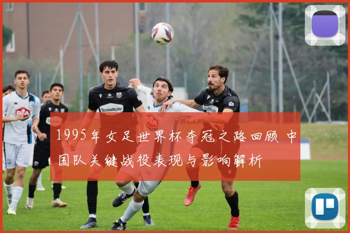 1995年女足世界杯夺冠之路回顾 中国队关键战役表现与影响解析