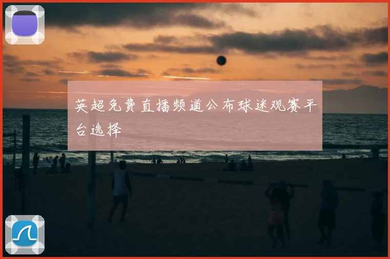 英超免费直播频道公布球迷观赛平台选择
