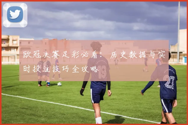 欧冠决赛足彩必看：历史数据与实时投注技巧全攻略