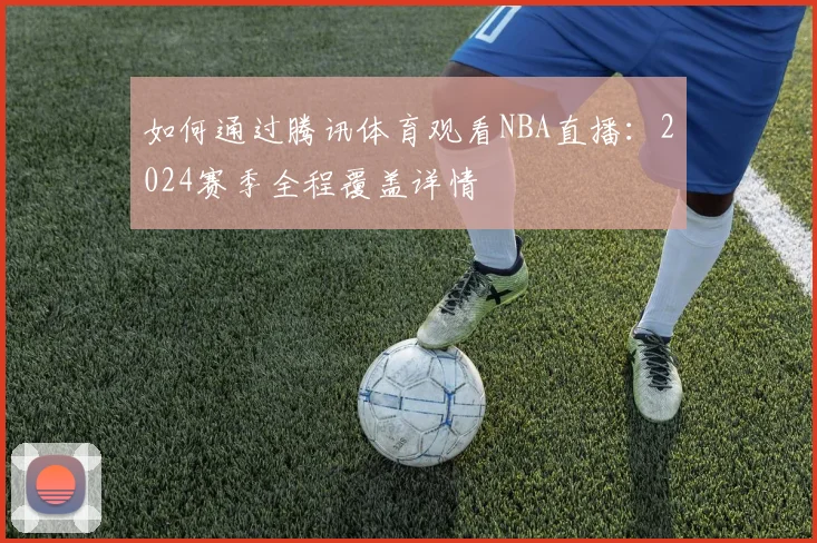 如何通过腾讯体育观看NBA直播：2024赛季全程覆盖详情
